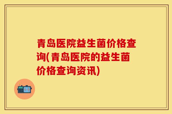 青岛医院益生菌价格查询(青岛医院的益生菌价格查询资讯)
