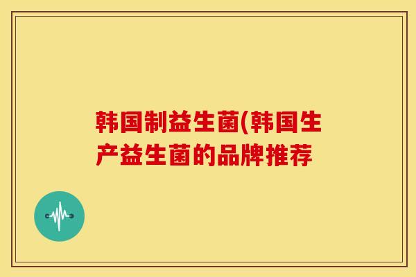 韩国制益生菌(韩国生产益生菌的品牌推荐