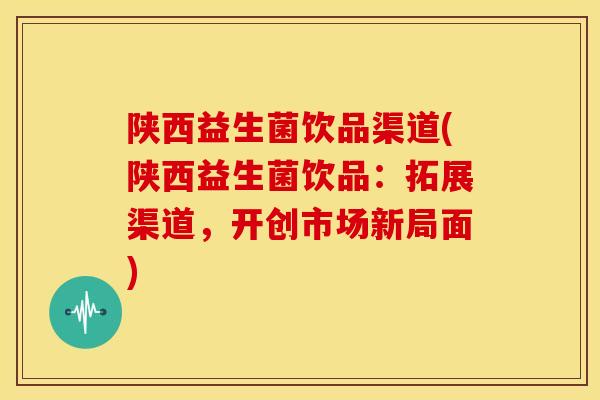 陕西益生菌饮品渠道(陕西益生菌饮品：拓展渠道，开创市场新局面)