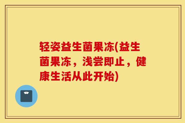轻姿益生菌果冻(益生菌果冻，浅尝即止，健康生活从此开始)