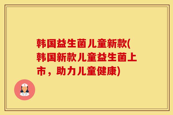 韩国益生菌儿童新款(韩国新款儿童益生菌上市，助力儿童健康)