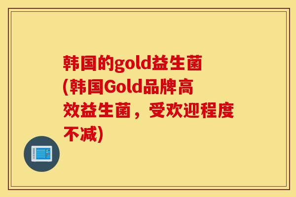 韩国的gold益生菌(韩国Gold品牌高效益生菌，受欢迎程度不减)