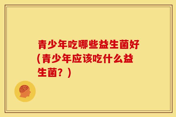 青少年吃哪些益生菌好(青少年应该吃什么益生菌？)