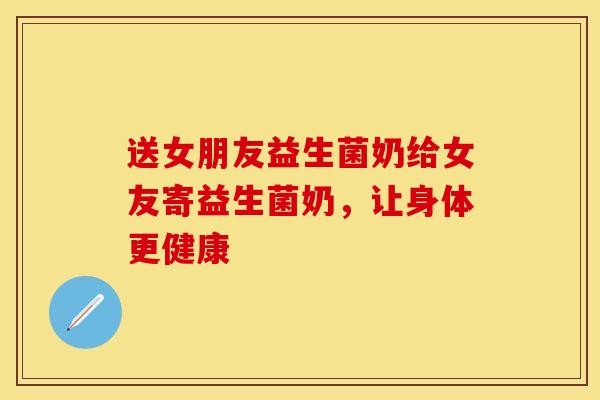 送女朋友益生菌奶给女友寄益生菌奶，让身体更健康