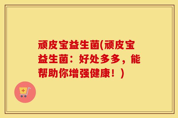 顽皮宝益生菌(顽皮宝益生菌：好处多多，能帮助你增强健康！)