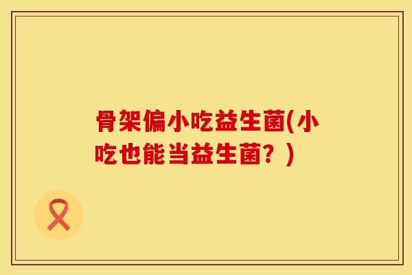 骨架偏小吃益生菌(小吃也能当益生菌？)