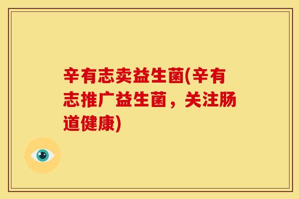 辛有志卖益生菌(辛有志推广益生菌，关注肠道健康)