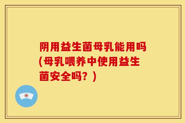 阴用益生菌母乳能用吗(母乳喂养中使用益生菌安全吗？)