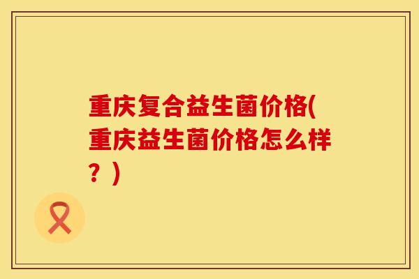 重庆复合益生菌价格(重庆益生菌价格怎么样？)