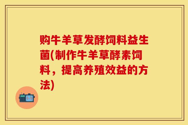 购牛羊草发酵饲料益生菌(制作牛羊草酵素饲料，提高养殖效益的方法)