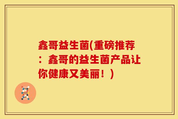 鑫哥益生菌(重磅推荐：鑫哥的益生菌产品让你健康又美丽！)
