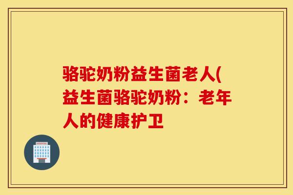 骆驼奶粉益生菌老人(益生菌骆驼奶粉：老年人的健康护卫