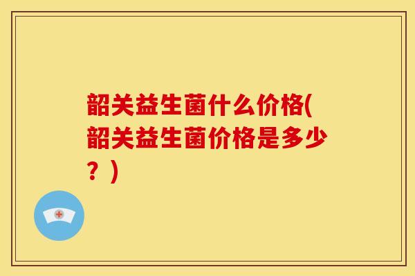 韶关益生菌什么价格(韶关益生菌价格是多少？)