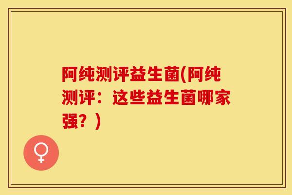 阿纯测评益生菌(阿纯测评：这些益生菌哪家强？)