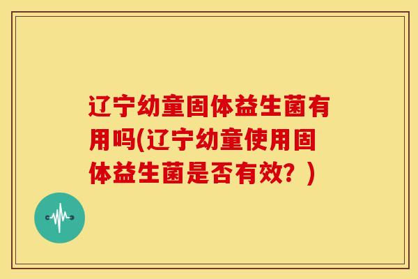 辽宁幼童固体益生菌有用吗(辽宁幼童使用固体益生菌是否有效？)