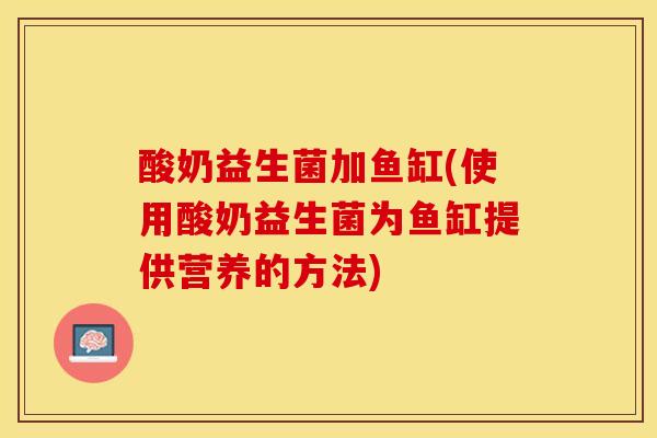 酸奶益生菌加鱼缸(使用酸奶益生菌为鱼缸提供营养的方法)