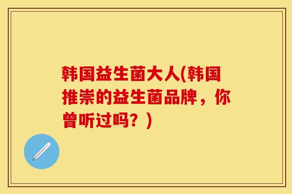 韩国益生菌大人(韩国推崇的益生菌品牌，你曾听过吗？)