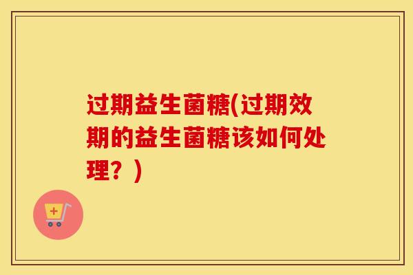 过期益生菌糖(过期效期的益生菌糖该如何处理？)