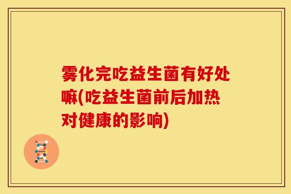 雾化完吃益生菌有好处嘛(吃益生菌前后加热对健康的影响)