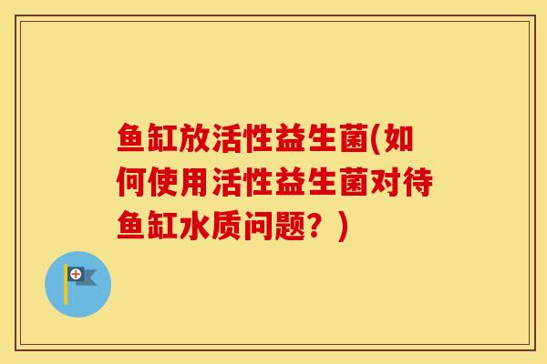 鱼缸放活性益生菌(如何使用活性益生菌对待鱼缸水质问题？)