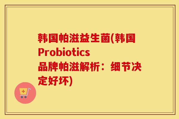 韩国帕滋益生菌(韩国Probiotics品牌帕滋解析：细节决定好坏)