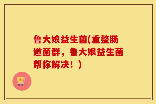 鲁大娘益生菌(重整肠道菌群，鲁大娘益生菌帮你解决！)