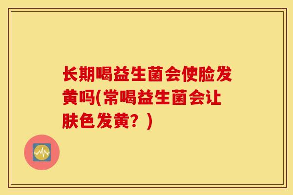 长期喝益生菌会使脸发黄吗(常喝益生菌会让肤色发黄？)