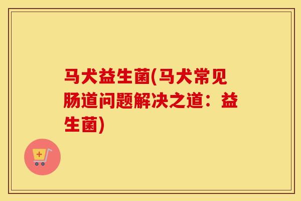 马犬益生菌(马犬常见肠道问题解决之道：益生菌)