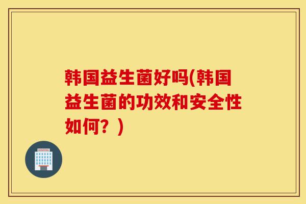 韩国益生菌好吗(韩国益生菌的功效和安全性如何？)