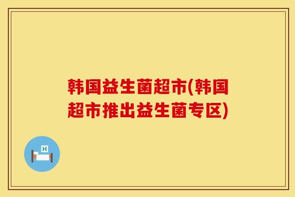 韩国益生菌超市(韩国超市推出益生菌专区)