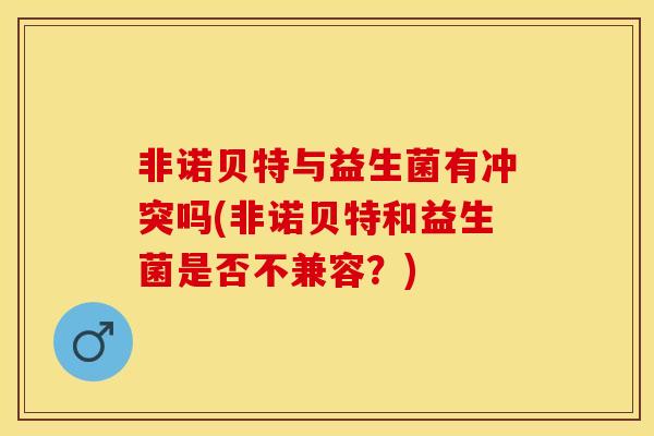 非诺贝特与益生菌有冲突吗(非诺贝特和益生菌是否不兼容？)