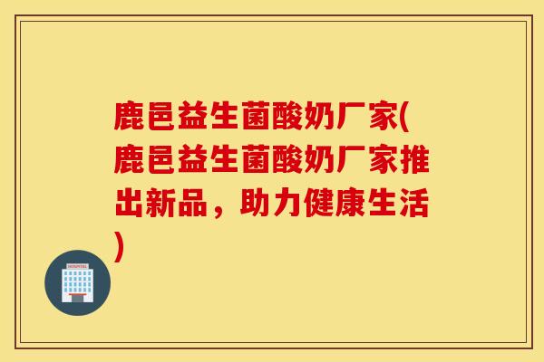 鹿邑益生菌酸奶厂家(鹿邑益生菌酸奶厂家推出新品，助力健康生活)
