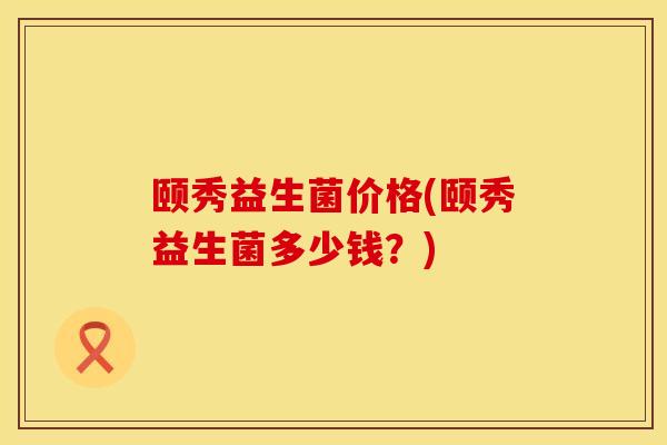颐秀益生菌价格(颐秀益生菌多少钱？)