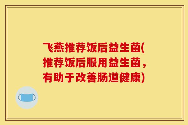 飞燕推荐饭后益生菌(推荐饭后服用益生菌，有助于改善肠道健康)