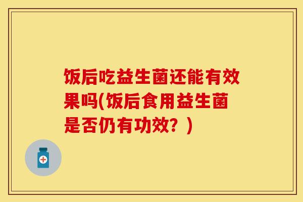 饭后吃益生菌还能有效果吗(饭后食用益生菌是否仍有功效？)