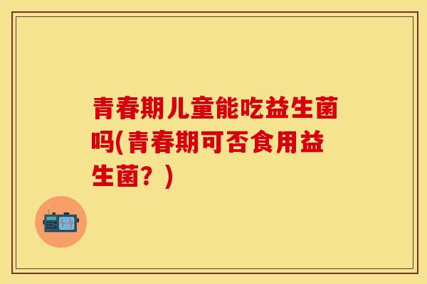 青春期儿童能吃益生菌吗(青春期可否食用益生菌？)