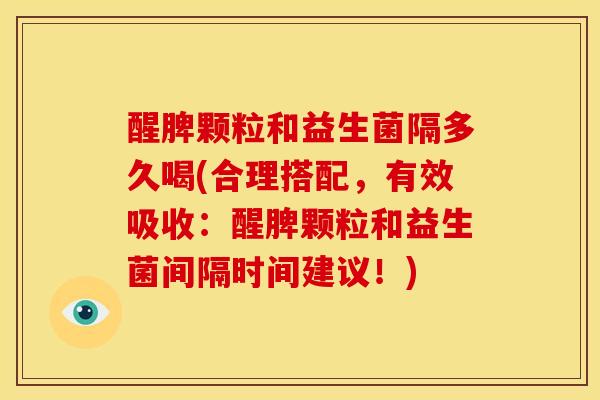 醒脾颗粒和益生菌隔多久喝(合理搭配，有效吸收：醒脾颗粒和益生菌间隔时间建议！)