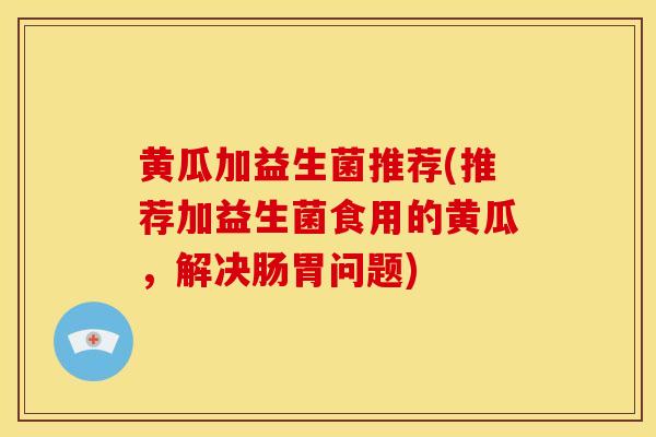 黄瓜加益生菌推荐(推荐加益生菌食用的黄瓜，解决肠胃问题)