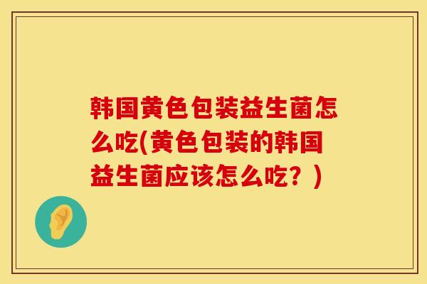 韩国黄色包装益生菌怎么吃(黄色包装的韩国益生菌应该怎么吃？)