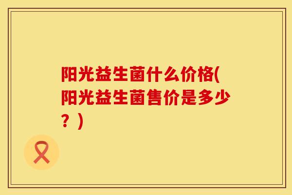 阳光益生菌什么价格(阳光益生菌售价是多少？)