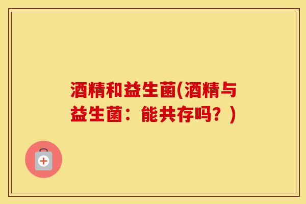 酒精和益生菌(酒精与益生菌：能共存吗？)