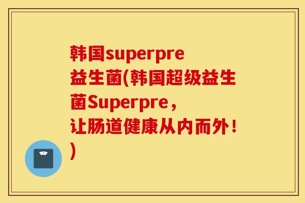 韩国superpre益生菌(韩国超级益生菌Superpre，让肠道健康从内而外！)
