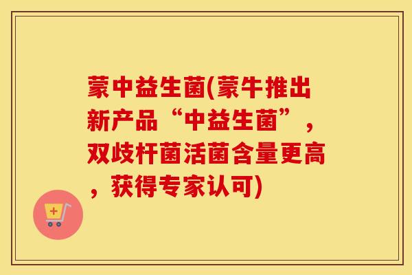 蒙中益生菌(蒙牛推出新产品“中益生菌”，双歧杆菌活菌含量更高，获得专家认可)