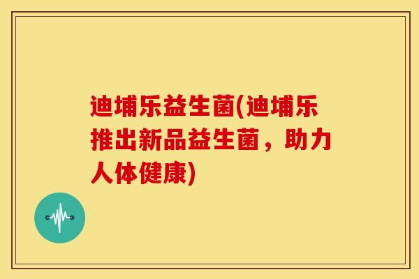 迪埔乐益生菌(迪埔乐推出新品益生菌，助力人体健康)