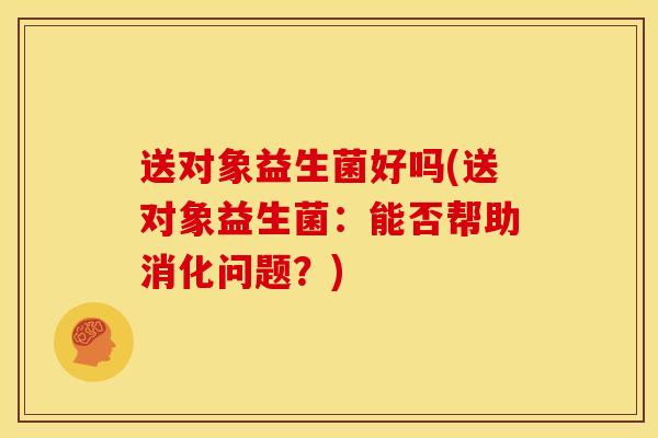 送对象益生菌好吗(送对象益生菌：能否帮助消化问题？)