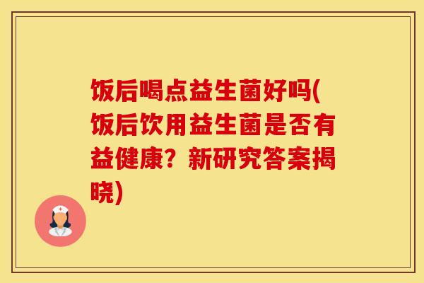 饭后喝点益生菌好吗(饭后饮用益生菌是否有益健康？新研究答案揭晓)