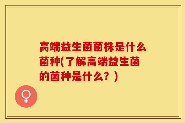 高端益生菌菌株是什么菌种(了解高端益生菌的菌种是什么？)