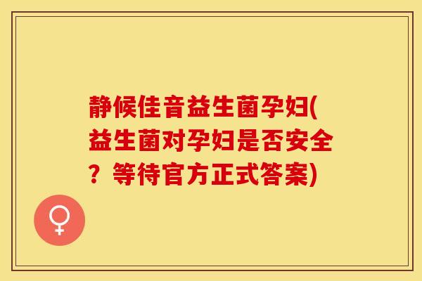 静候佳音益生菌孕妇(益生菌对孕妇是否安全？等待官方正式答案)