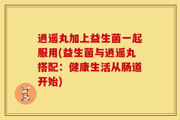 逍遥丸加上益生菌一起服用(益生菌与逍遥丸搭配：健康生活从肠道开始)