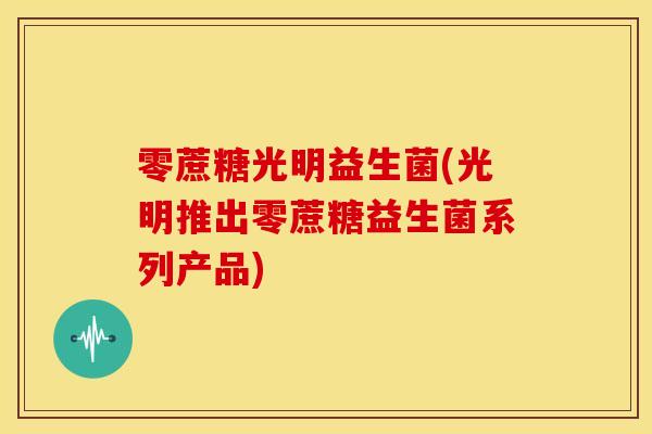 零蔗糖光明益生菌(光明推出零蔗糖益生菌系列产品)